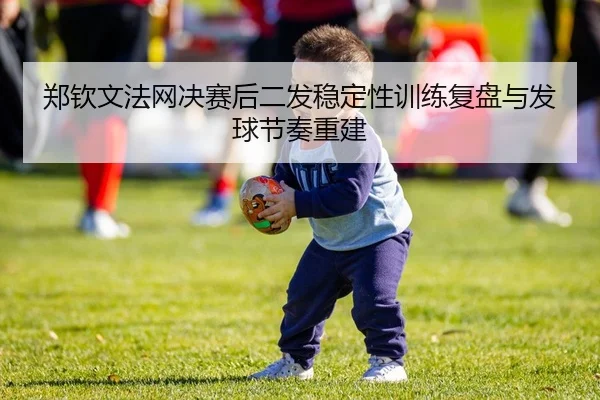 郑钦文法网决赛后二发稳定性训练复盘与发球节奏重建